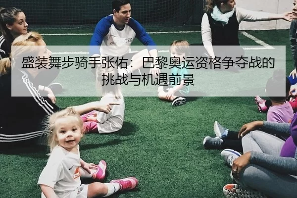 盛装舞步骑手张佑：巴黎奥运资格争夺战的挑战与机遇前景