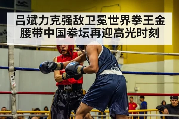 吕斌力克强敌卫冕世界拳王金腰带中国拳坛再迎高光时刻