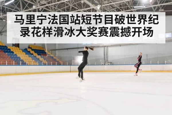 马里宁法国站短节目破世界纪录花样滑冰大奖赛震撼开场