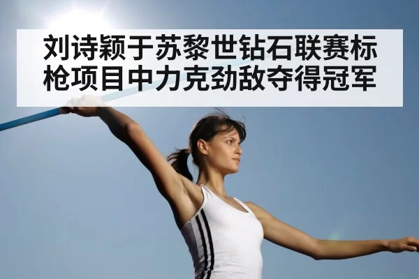刘诗颖于苏黎世钻石联赛标枪项目中力克劲敌夺得冠军