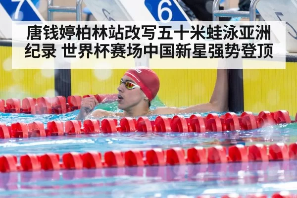 唐钱婷柏林站改写五十米蛙泳亚洲纪录 世界杯赛场中国新星强势登顶