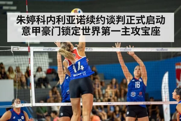 朱婷科内利亚诺续约谈判正式启动意甲豪门锁定世界第一主攻宝座
