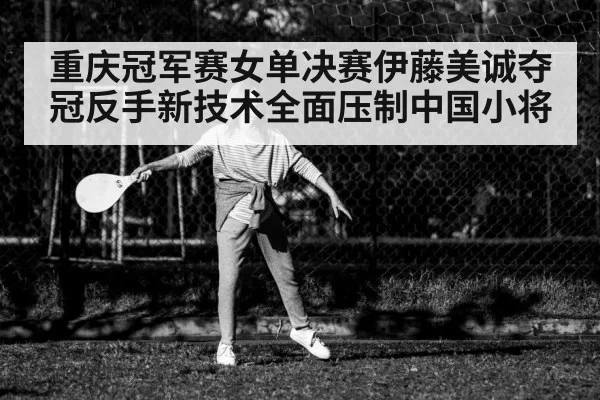 重庆冠军赛女单决赛伊藤美诚夺冠反手新技术全面压制中国小将